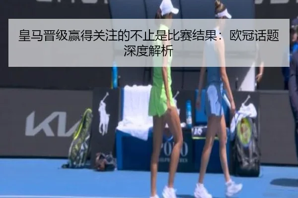 皇马晋级赢得关注的不止是比赛结果：欧冠话题深度解析